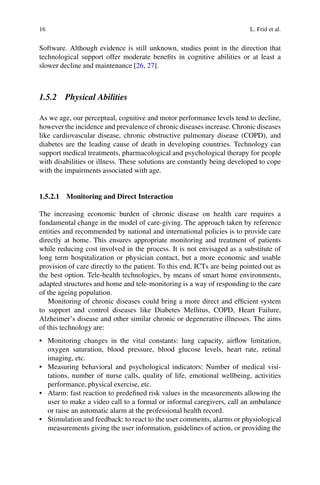 16 L. Frid et al.
Software. Although evidence is still unknown, studies point in the direction that
technological support offer moderate benefits in cognitive abilities or at least a
slower decline and maintenance [26, 27].
1.5.2 Physical Abilities
As we age, our perceptual, cognitive and motor performance levels tend to decline,
however the incidence and prevalence of chronic diseases increase. Chronic diseases
like cardiovascular disease, chronic obstructive pulmonary disease (COPD), and
diabetes are the leading cause of death in developing countries. Technology can
support medical treatments, pharmacological and psychological therapy for people
with disabilities or illness. These solutions are constantly being developed to cope
with the impairments associated with age.
1.5.2.1 Monitoring and Direct Interaction
The increasing economic burden of chronic disease on health care requires a
fundamental change in the model of care-giving. The approach taken by reference
entities and recommended by national and international policies is to provide care
directly at home. This ensures appropriate monitoring and treatment of patients
while reducing cost involved in the process. It is not envisaged as a substitute of
long term hospitalization or physician contact, but a more economic and usable
provision of care directly to the patient. To this end, ICTs are being pointed out as
the best option. Tele-health technologies, by means of smart home environments,
adapted structures and home and tele-monitoring is a way of responding to the care
of the ageing population.
Monitoring of chronic diseases could bring a more direct and efficient system
to support and control diseases like Diabetes Mellitus, COPD, Heart Failure,
Alzheimer’s disease and other similar chronic or degenerative illnesses. The aims
of this technology are:
• Monitoring changes in the vital constants: lung capacity, airflow limitation,
oxygen saturation, blood pressure, blood glucose levels, heart rate, retinal
imaging, etc.
• Measuring behavioral and psychological indicators: Number of medical visi-
tations, number of nurse calls, quality of life, emotional wellbeing, activities
performance, physical exercise, etc.
• Alarm: fast reaction to predefined risk values in the measurements allowing the
user to make a video call to a formal or informal caregivers, call an ambulance
or raise an automatic alarm at the professional health record.
• Stimulation and feedback: to react to the user comments, alarms or physiological
measurements giving the user information, guidelines of action, or providing the
 