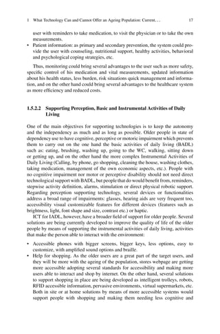 1 What Technology Can and Cannot Offer an Ageing Population: Current... 17
user with reminders to take medication, to visit the physician or to take the own
measurements.
• Patient information: as primary and secondary prevention, the system could pro-
vide the user with counseling, nutritional support, healthy activities, behavioral
and psychological coping strategies, etc.
Thus, monitoring could bring several advantages to the user such as more safety,
specific control of his medication and vital measurements, updated information
about his health status, less burden, risk situations quick management and informa-
tion, and on the other hand could bring several advantages to the healthcare system
as more efficiency and reduced costs.
1.5.2.2 Supporting Perception, Basic and Instrumental Activities of Daily
Living
One of the main objectives for supporting technologies is to keep the autonomy
and the independency as much and as long as possible. Older people in state of
dependency use to have cognitive, perceptive or motoric impairment which prevents
them to carry out on the one hand the basic activities of daily living (BADL)
such as: eating, brushing, washing up, going to the WC, walking, sitting down
or getting up, and on the other hand the more complex Instrumental Activities of
Daily Living (Calling, by phone, go shopping, cleaning the house, washing clothes,
taking medication, management of the own economic aspects, etc.). People with
no cognitive impairment nor motor or perceptive disability should not need direct
technological support with BADL, but people that do would benefit from, reminders,
stepwise activity definition, alarms, stimulation or direct physical robotic support.
Regarding perception supporting technology, several devices or functionalities
address a broad range of impairments: glasses, hearing aids are very frequent too,
accessibility visual customizable features for different devices (features such as
brightness, light, font shape and size, contrast etc.) or haptic.
ICT for IADL, however, have a broader field of support for older people. Several
solutions are being currently developed to improve the quality of life of the older
people by means of supporting the instrumental activities of daily living, activities
that make the person able to interact with the environment:
• Accessible phones with bigger screens, bigger keys, less options, easy to
customize, with amplified sound options and braille.
• Help for shopping. As the older users are a great part of the target users, and
they will be more with the ageing of the population, stores webpage are getting
more accessible adopting several standards for accessibility and making more
users able to interact and shop by internet. On the other hand, several solutions
to support shopping in place are being developed as intelligent trolleys, robots,
RFID accessible information, pervasive environments, virtual supermarkets, etc.
Both in site or at home solutions by means of more accessible systems would
support people with shopping and making them needing less cognitive and
 