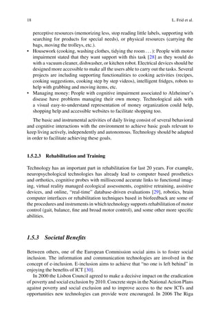 18 L. Frid et al.
perceptive resources (memorizing less, stop reading little labels, supporting with
searching for products for special needs), or physical resources (carrying the
bags, moving the trolleys, etc.).
• Housework (cooking, washing clothes, tidying the room : : : ): People with motor
impairment stated that they want support with this task [28] as they would do
with a vacuum cleaner, dishwasher, or kitchen robot. Electrical devices should be
designed more accessible to make all the users able to carry out the tasks. Several
projects are including supporting functionalities to cooking activities (recipes,
cooking suggestions, cooking step by step videos), intelligent fridges, robots to
help with grabbing and moving items, etc.
• Managing money: People with cognitive impairment associated to Alzheimer’s
disease have problems managing their own money. Technological aids with
a visual easy-to-understand representation of money organization could help,
shopping help and accessible websites to facilitate shopping too.
The basic and instrumental activities of daily living consist of several behavioral
and cognitive interactions with the environment to achieve basic goals relevant to
keep living actively, independently and autonomous. Technology should be adapted
in order to facilitate achieving these goals.
1.5.2.3 Rehabilitation and Training
Technology has an important part in rehabilitation for last 20 years. For example,
neuropsychological technologies has already lead to computer based prosthetics
and orthotics, cognitive probes with millisecond accurate links to functional imag-
ing, virtual reality managed ecological assessments, cognitive retraining, assistive
devices, and online, “real-time” database-driven evaluations [29], robotics, brain
computer interfaces or rehabilitation techniques based in biofeedback are some of
the procedures and instruments in which technology supports rehabilitation of motor
control (gait, balance, fine and broad motor control), and some other more specific
abilities.
1.5.3 Societal Benefits
Between others, one of the European Commission social aims is to foster social
inclusion. The information and communication technologies are involved in the
concept of e-inclusion. E-inclusion aims to achieve that “no one is left behind” in
enjoying the benefits of ICT [30].
In 2000 the Lisbon Council agreed to make a decisive impact on the eradication
of poverty and social exclusion by 2010. Concrete steps in the National Action Plans
against poverty and social exclusion and to improve access to the new ICTs and
opportunities new technologies can provide were encouraged. In 2006 The Riga
 