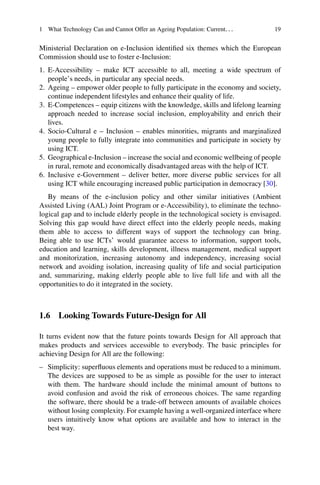 1 What Technology Can and Cannot Offer an Ageing Population: Current... 19
Ministerial Declaration on e-Inclusion identified six themes which the European
Commission should use to foster e-Inclusion:
1. E-Accessibility – make ICT accessible to all, meeting a wide spectrum of
people’s needs, in particular any special needs.
2. Ageing – empower older people to fully participate in the economy and society,
continue independent lifestyles and enhance their quality of life.
3. E-Competences – equip citizens with the knowledge, skills and lifelong learning
approach needed to increase social inclusion, employability and enrich their
lives.
4. Socio-Cultural e – Inclusion – enables minorities, migrants and marginalized
young people to fully integrate into communities and participate in society by
using ICT.
5. Geographical e-Inclusion – increase the social and economic wellbeing of people
in rural, remote and economically disadvantaged areas with the help of ICT.
6. Inclusive e-Government – deliver better, more diverse public services for all
using ICT while encouraging increased public participation in democracy [30].
By means of the e-inclusion policy and other similar initiatives (Ambient
Assisted Living (AAL) Joint Program or e-Accessibility), to eliminate the techno-
logical gap and to include elderly people in the technological society is envisaged.
Solving this gap would have direct effect into the elderly people needs, making
them able to access to different ways of support the technology can bring.
Being able to use ICTs’ would guarantee access to information, support tools,
education and learning, skills development, illness management, medical support
and monitorization, increasing autonomy and independency, increasing social
network and avoiding isolation, increasing quality of life and social participation
and, summarizing, making elderly people able to live full life and with all the
opportunities to do it integrated in the society.
1.6 Looking Towards Future-Design for All
It turns evident now that the future points towards Design for All approach that
makes products and services accessible to everybody. The basic principles for
achieving Design for All are the following:
– Simplicity: superfluous elements and operations must be reduced to a minimum.
The devices are supposed to be as simple as possible for the user to interact
with them. The hardware should include the minimal amount of buttons to
avoid confusion and avoid the risk of erroneous choices. The same regarding
the software, there should be a trade-off between amounts of available choices
without losing complexity. For example having a well-organized interface where
users intuitively know what options are available and how to interact in the
best way.
 