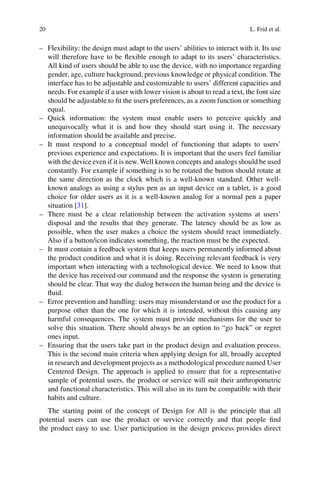 20 L. Frid et al.
– Flexibility: the design must adapt to the users’ abilities to interact with it. Its use
will therefore have to be flexible enough to adapt to its users’ characteristics.
All kind of users should be able to use the device, with no importance regarding
gender, age, culture background, previous knowledge or physical condition. The
interface has to be adjustable and customizable to users’ different capacities and
needs. For example if a user with lower vision is about to read a text, the font size
should be adjustable to fit the users preferences, as a zoom function or something
equal.
– Quick information: the system must enable users to perceive quickly and
unequivocally what it is and how they should start using it. The necessary
information should be available and precise.
– It must respond to a conceptual model of functioning that adapts to users’
previous experience and expectations. It is important that the users feel familiar
with the device even if it is new. Well known concepts and analogs should be used
constantly. For example if something is to be rotated the button should rotate at
the same direction as the clock which is a well-known standard. Other well-
known analogs as using a stylus pen as an input device on a tablet, is a good
choice for older users as it is a well-known analog for a normal pen a paper
situation [31].
– There must be a clear relationship between the activation systems at users’
disposal and the results that they generate. The latency should be as low as
possible, when the user makes a choice the system should react immediately.
Also if a button/icon indicates something, the reaction must be the expected.
– It must contain a feedback system that keeps users permanently informed about
the product condition and what it is doing. Receiving relevant feedback is very
important when interacting with a technological device. We need to know that
the device has received our command and the response the system is generating
should be clear. That way the dialog between the human being and the device is
fluid.
– Error prevention and handling: users may misunderstand or use the product for a
purpose other than the one for which it is intended, without this causing any
harmful consequences. The system must provide mechanisms for the user to
solve this situation. There should always be an option to “go back” or regret
ones input.
– Ensuring that the users take part in the product design and evaluation process.
This is the second main criteria when applying design for all, broadly accepted
in research and development projects as a methodological procedure named User
Centered Design. The approach is applied to ensure that for a representative
sample of potential users, the product or service will suit their anthropometric
and functional characteristics. This will also in its turn be compatible with their
habits and culture.
The starting point of the concept of Design for All is the principle that all
potential users can use the product or service correctly and that people find
the product easy to use. User participation in the design process provides direct
 