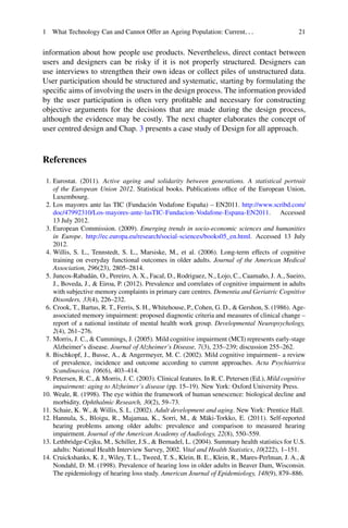 1 What Technology Can and Cannot Offer an Ageing Population: Current... 21
information about how people use products. Nevertheless, direct contact between
users and designers can be risky if it is not properly structured. Designers can
use interviews to strengthen their own ideas or collect piles of unstructured data.
User participation should be structured and systematic, starting by formulating the
specific aims of involving the users in the design process. The information provided
by the user participation is often very profitable and necessary for constructing
objective arguments for the decisions that are made during the design process,
although the evidence may be costly. The next chapter elaborates the concept of
user centred design and Chap. 3 presents a case study of Design for all approach.
References
1. Eurostat. (2011). Active ageing and solidarity between generations. A statistical portrait
of the European Union 2012. Statistical books. Publications office of the European Union,
Luxembourg.
2. Los mayores ante las TIC (Fundación Vodafone España) – EN2011. http://www.scribd.com/
doc/47992310/Los-mayores-ante-lasTIC-Fundacion-Vodafone-Espana-EN2011. Accessed
13 July 2012.
3. European Commission. (2009). Emerging trends in socio-economic sciences and humanities
in Europe. http://ec.europa.eu/research/social-sciences/books05_en.html. Accessed 13 July
2012.
4. Willis, S. L., Tennstedt, S. L., Marsiske, M., et al. (2006). Long-term effects of cognitive
training on everyday functional outcomes in older adults. Journal of the American Medical
Association, 296(23), 2805–2814.
5. Juncos-Rabadán, O., Pereiro, A. X., Facal, D., Rodriguez, N., Lojo, C., Caamaño, J. A., Sueiro,
J., Boveda, J.,  Eiroa, P. (2012). Prevalence and correlates of cognitive impairment in adults
with subjective memory complaints in primary care centres. Dementia and Geriatric Cognitive
Disorders, 33(4), 226–232.
6. Crook, T., Bartus, R. T., Ferris, S. H., Whitehouse, P., Cohen, G. D.,  Gershon, S. (1986). Age-
associated memory impairment: proposed diagnostic criteria and measures of clinical change –
report of a national institute of mental health work group. Developmental Neuropsychology,
2(4), 261–276.
7. Morris, J. C.,  Cummings, J. (2005). Mild cognitive impairment (MCI) represents early-stage
Alzheimer’s disease. Journal of Alzheimer’s Disease, 7(3), 235–239; discussion 255–262.
8. Bischkopf, J., Busse, A.,  Angermeyer, M. C. (2002). Mild cognitive impairment– a review
of prevalence, incidence and outcome according to current approaches. Acta Psychiatrica
Scandinavica, 106(6), 403–414.
9. Petersen, R. C.,  Morris, J. C. (2003). Clinical features. In R. C. Petersen (Ed.), Mild cognitive
impairment: aging to Alzheimer’s disease (pp. 15–19). New York: Oxford University Press.
10. Weale, R. (1998). The eye within the framework of human senescence: biological decline and
morbidity. Ophthalmic Research, 30(2), 59–73.
11. Schaie, K. W.,  Willis, S. L. (2002). Adult development and aging. New York: Prentice Hall.
12. Hannula, S., Bloigu, R., Majamaa, K., Sorri, M.,  Mäki-Torkko, E. (2011). Self-reported
hearing problems among older adults: prevalence and comparison to measured hearing
impairment. Journal of the American Academy of Audiology, 22(8), 550–559.
13. Lethbridge-Cejku, M., Schiller, J.S.,  Bernadel, L. (2004). Summary health statistics for U.S.
adults: National Health Interview Survey, 2002. Vital and Health Statistics, 10(222), 1–151.
14. Cruickshanks, K. J., Wiley, T. L., Tweed, T. S., Klein, B. E., Klein, R., Mares-Perlman, J. A., 
Nondahl, D. M. (1998). Prevalence of hearing loss in older adults in Beaver Dam, Wisconsin.
The epidemiology of hearing loss study. American Journal of Epidemiology, 148(9), 879–886.
 