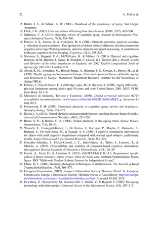 22 L. Frid et al.
15. Birren, J. E.,  Schaie, K. W. (2001). Handbook of the psychology of aging. San Diego:
Academic.
16. Clark, J. G. (1981). Uses and abuses of hearing loss classification. ASHA, 23(7), 493–500.
17. Salthouse, T. A. (2010). Selective review of cognitive aging. Journal of International Neu-
ropsychological Society, 16(5), 754–760.
18. Pereiro, A. X., Juncos, O.,  Rodríguez, M. S. (2001). Memoria operativa, atencion selectiva
y velocidad de procesamiento. Una aportacion al debate sobre el deterioro del funcionamiento
cognitivo en la vejez Working memory, selective attention and speed processing. A contribution
to discuss cognitive decline in aging. Cognitiva, 13(2), 209–225.
19. Nicholas, S., Huppert, F. A., McWilliams, B.,  Melzer, D. (2003). Physical and cognitive
function. In M. Marmot, J. Banks, R. Blundell, C. Lessof,  J. Nazroo (Eds.), Health, wealth
and lifestyles of the older population in England: the 2002 English Longitudinal Study of
Ageing (pp. 249–271). London: IFS.
20. Alcser, K. H., Avendano, M., Börsch-Supan, A., Brunner, J. K., Cornaz, S., Dewey, M., et al.
(2005). Health, ageing and retirement in Europe. First results from the Survey of Health, Ageing
and Retirement in Europe. Mannheim: Mannheim Research Institute for the Economics of
Aging (MEA).
21. Holmes, J., Powell-Griner, E., Lethbridge-cejku, M.,  Heyman, K. (2009). Aging differently:
physical limitations among adults aged 50 years and over: United States, 2001–2007. NCHS
Data Brief, 20, 1–8.
22. Ministerio de Industria, Turismo y Comercio. (2009). Digital terrestrial television (DTT)
accessibility recommendations. www.inteco.es/file/snb-6ZR2I2DaXKiMJlkT_g. Accessed 13
July 2012.
23. Greenwood, P. M. (2007). Functional plasticity in cognitive aging: review and hypothesis.
Neuropsychology, 21(6), 657–673.
24. Kleim, J. A. (2011). Neural plasticity and neurorehabilitation: teaching the new brain old tricks.
Journal of Communication Disorders, 44(5), 521–528.
25. Burke, S. N.,  Barnes, C. A. (2006). Neural plasticity in the ageing brain. Nature Review
Neuroscience, 7(1), 30–40.
26. Wenisch, E., Cantegreil-Kallen, I., De Rotrou, J., Garrigue, P., Moulin, F., Batouche, F.,
Richard, A., De Sant’Anna, M.,  Rigaud, A. S. (2007). Cognitive stimulation intervention
for elders with mild cognitive impairment compared with normal aged subjects: preliminary
results. Aging Clinical and Experimental Research, 19(4), 316–322.
27. González-Abraldes, I., Millán-Calenti, J. C., Balo-García, A., Tubío, J., Lorenzo, T., 
Maseda, A. (2010). [Accessibility and usability of computer-based cognitive stimulation:
telecognitio]. Revista Española de Geriatría y Gerontología, 45(1), 26–29.
28. García, A., Facal, D.,  Ansorena X. (2012). DELIVERABLE D1.4.1: Requirement specifi-
cation of future remotely control service robot for home care. Instituto Gerentologico Matia,
Spain: SRS “Multi–role Shadow Robotic System for Independent Living”.
29. Chute, D. L. (2002). Neuropsychological technologies in rehabilitation. The Journal of Head
Trauma Rehabilitation, 17(5), 369–377.
30. European Commission. (2012). Europe’s Information Society Thematic Portal. In: European
Commission. Europe’s Information Society Thematic Portal. e-Accessibility. http://ec.europa.
eu/information_society/activities/einclusion/index_en.htm. Accessed 18 July 2012.
31. Dewsbury, G., Rouncefield, M., Sommerville, I., Onditi, V.,  Bagnall, P. (2007). Designing
technology with older people. Universal Access in the Information Society, 6(2), 207–217.
 