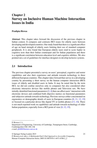 Chapter 2
Survey on Inclusive Human Machine Interaction
Issues in India
Pradipta Biswas
Abstract This chapter takes forward the discussion of the previous chapter in
Indian context. It compares and contrasts HCI issues for elderly users between
developing and developed countries. Our study found that there is a significant effect
of age on hand strength of elderly users limiting their use of standard computer
peripherals. It is also found that European elderly users tend to score higher in
cognitive tests than their Indian counterpart and for Indian population and there
is a significant correlation between education level and cognitive abilities. We also
pointed out a set of guidelines for interface designers to develop inclusive systems.
2.1 Introduction
The previous chapter presented a survey on users’ perceptual, cognitive and motor
capabilities and also their experience and attitude towards technology in three
different European countries. This chapter takes forward that survey in a developing
country by presenting a short survey on the human computer interaction (HCI)
issues of elderly and disabled users in India. It may be noted that by the term
HCI, we did not confine ourselves only to computers but also considered other
electronic interactive devices like mobile phones and Television sets. We have
initially identified functional parameters [3, 4] that can affect users’ interaction with
electronic devices and combined both objective metrics on functional parameters
and subjective attitude towards technology. Previous surveys either concentrated on
ergonomics or demographic details of users in European countries [8, 11, 12, 15]
or focused on a particular device like digital TV or mobile phones [13, 14]. There
is not much reported work on capabilities and attitude towards technology of older
Indian population, especially from a HCI point of view [8, 12, 15].
P. Biswas ()
Department of Engineering, University of Cambridge, Trumpington Street, Cambridge,
Cambridgeshire CB2 1PZ, UK
e-mail: pb400@hermes.cam.ac.uk
© Springer-Verlag London 2015
P. Biswas et al. (eds.), A Multimodal End-2-End Approach to Accessible Computing,
Human–Computer Interaction Series, DOI 10.1007/978-1-4471-6708-2_2
23
 
