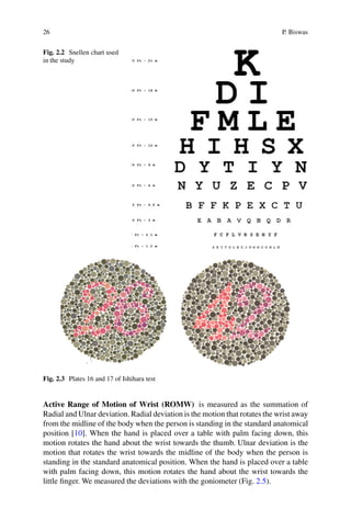 26 P. Biswas
Fig. 2.2 Snellen chart used
in the study
Fig. 2.3 Plates 16 and 17 of Ishihara test
Active Range of Motion of Wrist (ROMW) is measured as the summation of
Radial and Ulnar deviation. Radial deviation is the motion that rotates the wrist away
from the midline of the body when the person is standing in the standard anatomical
position [10]. When the hand is placed over a table with palm facing down, this
motion rotates the hand about the wrist towards the thumb. Ulnar deviation is the
motion that rotates the wrist towards the midline of the body when the person is
standing in the standard anatomical position. When the hand is placed over a table
with palm facing down, this motion rotates the hand about the wrist towards the
little finger. We measured the deviations with the goniometer (Fig. 2.5).
 