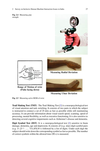 2 Survey on Inclusive Human Machine Interaction Issues in India 27
Fig. 2.4 Measuring grip
strength
Measuring Radial Deviation
Measuring Ulnar Deviation
Range of Motion of wrist
(Palm facing down)
Radial
Deviation
Ulnar
Deviation
Fig. 2.5 Measuring active ROM of wrist
Trail Making Test (TMT) The Trail Making Test [2] is a neuropsychological test
of visual attention and task switching. It consists of two parts in which the subject
is instructed to connect a set of 25 dots as fast as possible while still maintaining
accuracy. It can provide information about visual search speed, scanning, speed of
processing, mental flexibility, as well as executive functioning. It is also sensitive to
detecting several cognitive impairments such as Alzheimer’s disease and dementia.
Digit Symbol Test (DST) It is a neuropsychological test [2] sensitive to brain
damage, dementia, age and depression. It consists of (e.g. nine) digit-symbol pairs
(e.g. 1/-,2/ : : : 7/ƒ,8/X,9/D) followed by a list of digits. Under each digit the
subject should write down the corresponding symbol as fast as possible. The number
of correct symbols within the allowed time (90 s) is measured.
 