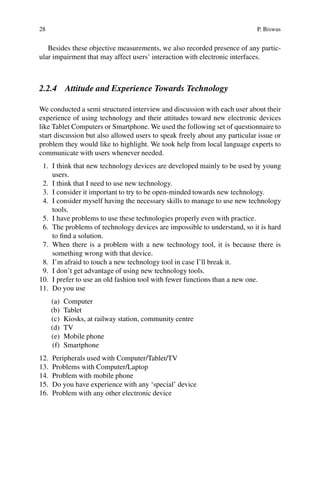 28 P. Biswas
Besides these objective measurements, we also recorded presence of any partic-
ular impairment that may affect users’ interaction with electronic interfaces.
2.2.4 Attitude and Experience Towards Technology
We conducted a semi structured interview and discussion with each user about their
experience of using technology and their attitudes toward new electronic devices
like Tablet Computers or Smartphone. We used the following set of questionnaire to
start discussion but also allowed users to speak freely about any particular issue or
problem they would like to highlight. We took help from local language experts to
communicate with users whenever needed.
1. I think that new technology devices are developed mainly to be used by young
users.
2. I think that I need to use new technology.
3. I consider it important to try to be open-minded towards new technology.
4. I consider myself having the necessary skills to manage to use new technology
tools.
5. I have problems to use these technologies properly even with practice.
6. The problems of technology devices are impossible to understand, so it is hard
to find a solution.
7. When there is a problem with a new technology tool, it is because there is
something wrong with that device.
8. I’m afraid to touch a new technology tool in case I’ll break it.
9. I don’t get advantage of using new technology tools.
10. I prefer to use an old fashion tool with fewer functions than a new one.
11. Do you use
(a) Computer
(b) Tablet
(c) Kiosks, at railway station, community centre
(d) TV
(e) Mobile phone
(f) Smartphone
12. Peripherals used with Computer/Tablet/TV
13. Problems with Computer/Laptop
14. Problem with mobile phone
15. Do you have experience with any ‘special’ device
16. Problem with any other electronic device
 