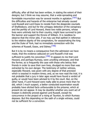 difficulty, after all that has been written, in stating the extent of their
designs; but I think we may assume, that a wide-spreading and
formidable insurrection was for several months in agitation.[797] But
the difficulties and hazards of the enterprise had already caused
Lord Russell and Lord Essex to recede from the desperate counsels
of Shaftesbury; and but for the unhappy detection of the conspiracy
and the perfidy of Lord Howard, these two noble persons, whose
lives were untimely lost to their country, might have survived to join
the banner and support the throne of William. It is needless to
observe that the minor plot, if we may use that epithet in reference
to the relative dignity of the conspirators, for assassinating the king
and the Duke of York, had no immediate connection with the
schemes of Russell, Essex, and Sidney.[798]
But it is by no means a consequence from the admission we have
made, that the evidence adduced on Lord Russell's trial was
sufficient to justify his conviction.[799] It appears to me that Lord
Howard, and perhaps Rumsey, were unwilling witnesses; and that
the former, as is frequently the case with those who betray their
friends in order to save their own lives, divulged no more than was
extracted by his own danger. The testimony of neither witness,
especially Howard, was given with any degree of that precision
which is exacted in modern times; and, as we now read the trial, it is
not probable that a jury in later ages would have found a verdict of
guilty, or would have been advised to it by the court. But, on the
other hand, if Lord Howard were really able to prove more than he
did, which I much suspect, a better conducted examination would
probably have elicited facts unfavourable to the prisoner, which at
present do not appear. It may be doubtful whether any overt act of
treason is distinctly proved against Lord Russell, except his
concurrence in the project of a rising at Taunton, to which Rumsey
deposes. But this depending on the oath of a single witness, could
not be sufficient for a conviction.
 