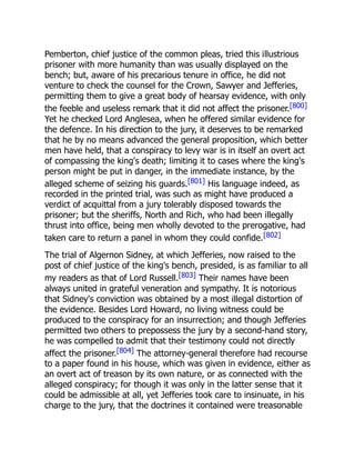 Pemberton, chief justice of the common pleas, tried this illustrious
prisoner with more humanity than was usually displayed on the
bench; but, aware of his precarious tenure in office, he did not
venture to check the counsel for the Crown, Sawyer and Jefferies,
permitting them to give a great body of hearsay evidence, with only
the feeble and useless remark that it did not affect the prisoner.[800]
Yet he checked Lord Anglesea, when he offered similar evidence for
the defence. In his direction to the jury, it deserves to be remarked
that he by no means advanced the general proposition, which better
men have held, that a conspiracy to levy war is in itself an overt act
of compassing the king's death; limiting it to cases where the king's
person might be put in danger, in the immediate instance, by the
alleged scheme of seizing his guards.[801] His language indeed, as
recorded in the printed trial, was such as might have produced a
verdict of acquittal from a jury tolerably disposed towards the
prisoner; but the sheriffs, North and Rich, who had been illegally
thrust into office, being men wholly devoted to the prerogative, had
taken care to return a panel in whom they could confide.[802]
The trial of Algernon Sidney, at which Jefferies, now raised to the
post of chief justice of the king's bench, presided, is as familiar to all
my readers as that of Lord Russell.[803] Their names have been
always united in grateful veneration and sympathy. It is notorious
that Sidney's conviction was obtained by a most illegal distortion of
the evidence. Besides Lord Howard, no living witness could be
produced to the conspiracy for an insurrection; and though Jefferies
permitted two others to prepossess the jury by a second-hand story,
he was compelled to admit that their testimony could not directly
affect the prisoner.[804] The attorney-general therefore had recourse
to a paper found in his house, which was given in evidence, either as
an overt act of treason by its own nature, or as connected with the
alleged conspiracy; for though it was only in the latter sense that it
could be admissible at all, yet Jefferies took care to insinuate, in his
charge to the jury, that the doctrines it contained were treasonable
 