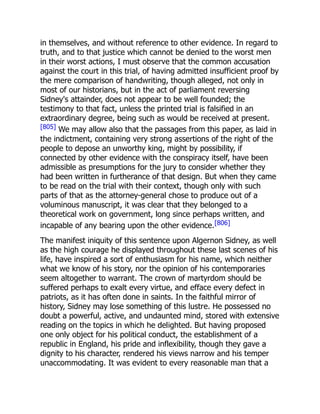 in themselves, and without reference to other evidence. In regard to
truth, and to that justice which cannot be denied to the worst men
in their worst actions, I must observe that the common accusation
against the court in this trial, of having admitted insufficient proof by
the mere comparison of handwriting, though alleged, not only in
most of our historians, but in the act of parliament reversing
Sidney's attainder, does not appear to be well founded; the
testimony to that fact, unless the printed trial is falsified in an
extraordinary degree, being such as would be received at present.
[805] We may allow also that the passages from this paper, as laid in
the indictment, containing very strong assertions of the right of the
people to depose an unworthy king, might by possibility, if
connected by other evidence with the conspiracy itself, have been
admissible as presumptions for the jury to consider whether they
had been written in furtherance of that design. But when they came
to be read on the trial with their context, though only with such
parts of that as the attorney-general chose to produce out of a
voluminous manuscript, it was clear that they belonged to a
theoretical work on government, long since perhaps written, and
incapable of any bearing upon the other evidence.[806]
The manifest iniquity of this sentence upon Algernon Sidney, as well
as the high courage he displayed throughout these last scenes of his
life, have inspired a sort of enthusiasm for his name, which neither
what we know of his story, nor the opinion of his contemporaries
seem altogether to warrant. The crown of martyrdom should be
suffered perhaps to exalt every virtue, and efface every defect in
patriots, as it has often done in saints. In the faithful mirror of
history, Sidney may lose something of this lustre. He possessed no
doubt a powerful, active, and undaunted mind, stored with extensive
reading on the topics in which he delighted. But having proposed
one only object for his political conduct, the establishment of a
republic in England, his pride and inflexibility, though they gave a
dignity to his character, rendered his views narrow and his temper
unaccommodating. It was evident to every reasonable man that a
 