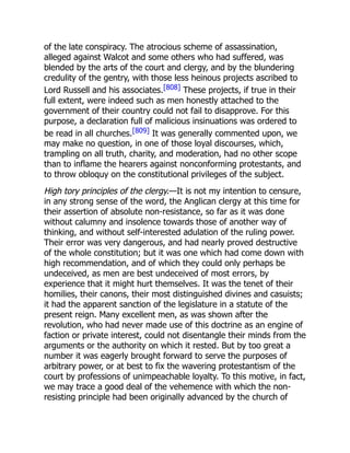 of the late conspiracy. The atrocious scheme of assassination,
alleged against Walcot and some others who had suffered, was
blended by the arts of the court and clergy, and by the blundering
credulity of the gentry, with those less heinous projects ascribed to
Lord Russell and his associates.[808] These projects, if true in their
full extent, were indeed such as men honestly attached to the
government of their country could not fail to disapprove. For this
purpose, a declaration full of malicious insinuations was ordered to
be read in all churches.[809] It was generally commented upon, we
may make no question, in one of those loyal discourses, which,
trampling on all truth, charity, and moderation, had no other scope
than to inflame the hearers against nonconforming protestants, and
to throw obloquy on the constitutional privileges of the subject.
High tory principles of the clergy.—It is not my intention to censure,
in any strong sense of the word, the Anglican clergy at this time for
their assertion of absolute non-resistance, so far as it was done
without calumny and insolence towards those of another way of
thinking, and without self-interested adulation of the ruling power.
Their error was very dangerous, and had nearly proved destructive
of the whole constitution; but it was one which had come down with
high recommendation, and of which they could only perhaps be
undeceived, as men are best undeceived of most errors, by
experience that it might hurt themselves. It was the tenet of their
homilies, their canons, their most distinguished divines and casuists;
it had the apparent sanction of the legislature in a statute of the
present reign. Many excellent men, as was shown after the
revolution, who had never made use of this doctrine as an engine of
faction or private interest, could not disentangle their minds from the
arguments or the authority on which it rested. But by too great a
number it was eagerly brought forward to serve the purposes of
arbitrary power, or at best to fix the wavering protestantism of the
court by professions of unimpeachable loyalty. To this motive, in fact,
we may trace a good deal of the vehemence with which the non-
resisting principle had been originally advanced by the church of
 