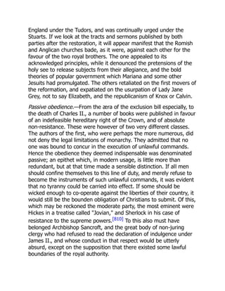 England under the Tudors, and was continually urged under the
Stuarts. If we look at the tracts and sermons published by both
parties after the restoration, it will appear manifest that the Romish
and Anglican churches bade, as it were, against each other for the
favour of the two royal brothers. The one appealed to its
acknowledged principles, while it denounced the pretensions of the
holy see to release subjects from their allegiance, and the bold
theories of popular government which Mariana and some other
Jesuits had promulgated. The others retaliated on the first movers of
the reformation, and expatiated on the usurpation of Lady Jane
Grey, not to say Elizabeth, and the republicanism of Knox or Calvin.
Passive obedience.—From the æra of the exclusion bill especially, to
the death of Charles II., a number of books were published in favour
of an indefeasible hereditary right of the Crown, and of absolute
non-resistance. These were however of two very different classes.
The authors of the first, who were perhaps the more numerous, did
not deny the legal limitations of monarchy. They admitted that no
one was bound to concur in the execution of unlawful commands.
Hence the obedience they deemed indispensable was denominated
passive; an epithet which, in modern usage, is little more than
redundant, but at that time made a sensible distinction. If all men
should confine themselves to this line of duty, and merely refuse to
become the instruments of such unlawful commands, it was evident
that no tyranny could be carried into effect. If some should be
wicked enough to co-operate against the liberties of their country, it
would still be the bounden obligation of Christians to submit. Of this,
which may be reckoned the moderate party, the most eminent were
Hickes in a treatise called Jovian, and Sherlock in his case of
resistance to the supreme powers.[810] To this also must have
belonged Archbishop Sancroft, and the great body of non-juring
clergy who had refused to read the declaration of indulgence under
James II., and whose conduct in that respect would be utterly
absurd, except on the supposition that there existed some lawful
boundaries of the royal authority.
 