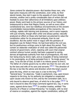 Some contend for absolute-power.—But besides these men, who
kept some measures with the constitution, even while, by their
slavish tenets, they laid it open to the assaults of more intrepid
enemies, another and a pretty considerable class of writers did not
hesitate to avow their abhorrence of all limitations upon arbitrary
power. Brady went back to the primary sources of our history, and
endeavoured to show that Magna Charta, as well as every other
constitutional law, were but rebellious encroachments on the ancient
uncontrollable imprescriptible prerogatives of the monarchy. His
writings, replete with learning and acuteness, and in some respects
with just remarks, though often unfair and always partial, naturally
produced an effect on those who had been accustomed to value the
constitution rather for its presumed antiquity, than its real
excellence. But the author most in vogue with the partisans of
despotism was Sir Robert Filmer. He had lived before the civil war,
but his posthumous writings came to light about this period. They
contain an elaborate vindication of what was called the patriarchal
scheme of government, which, rejecting with scorn that original
contract whence human society had been supposed to spring,
derives all legitimate authority from that of primogeniture, the next
heir being king by divine right, and as incapable of being restrained
in his sovereignty, as of being excluded from it. As kingly power, he
says, is by the law of God, so hath it no inferior power to limit it.
The father of a family governs by no other law than his own will, not
by the laws and wills of his sons and servants.[811] The direction of
the law is but like the advice and direction which the king's council
gives the king, which no man says is a law to the king.[812]
General laws, he observes, made in parliament, may, upon known
respects to the king, by his authority be mitigated or suspended
upon causes only known to him; and by the coronation oath, he is
only bound to observe good laws, of which he is the judge.[813] A
man is bound to obey the king's command against law, nay, in some
cases, against divine laws.[814] In another treatise, entitled The
Anarchy of a Mixed or Limited Monarchy, he inveighs, with no kind
of reserve or exception, against the regular constitution; setting off
 