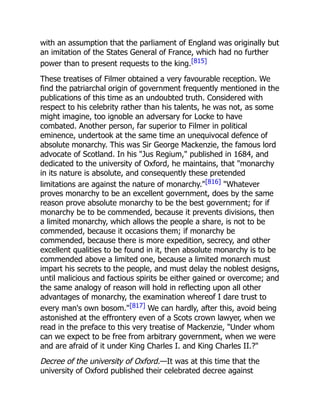with an assumption that the parliament of England was originally but
an imitation of the States General of France, which had no further
power than to present requests to the king.[815]
These treatises of Filmer obtained a very favourable reception. We
find the patriarchal origin of government frequently mentioned in the
publications of this time as an undoubted truth. Considered with
respect to his celebrity rather than his talents, he was not, as some
might imagine, too ignoble an adversary for Locke to have
combated. Another person, far superior to Filmer in political
eminence, undertook at the same time an unequivocal defence of
absolute monarchy. This was Sir George Mackenzie, the famous lord
advocate of Scotland. In his Jus Regium, published in 1684, and
dedicated to the university of Oxford, he maintains, that monarchy
in its nature is absolute, and consequently these pretended
limitations are against the nature of monarchy.[816] Whatever
proves monarchy to be an excellent government, does by the same
reason prove absolute monarchy to be the best government; for if
monarchy be to be commended, because it prevents divisions, then
a limited monarchy, which allows the people a share, is not to be
commended, because it occasions them; if monarchy be
commended, because there is more expedition, secrecy, and other
excellent qualities to be found in it, then absolute monarchy is to be
commended above a limited one, because a limited monarch must
impart his secrets to the people, and must delay the noblest designs,
until malicious and factious spirits be either gained or overcome; and
the same analogy of reason will hold in reflecting upon all other
advantages of monarchy, the examination whereof I dare trust to
every man's own bosom.[817] We can hardly, after this, avoid being
astonished at the effrontery even of a Scots crown lawyer, when we
read in the preface to this very treatise of Mackenzie, Under whom
can we expect to be free from arbitrary government, when we were
and are afraid of it under King Charles I. and King Charles II.?
Decree of the university of Oxford.—It was at this time that the
university of Oxford published their celebrated decree against
 