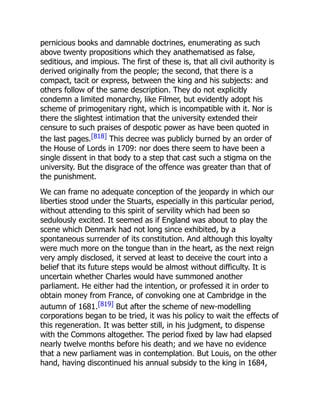pernicious books and damnable doctrines, enumerating as such
above twenty propositions which they anathematised as false,
seditious, and impious. The first of these is, that all civil authority is
derived originally from the people; the second, that there is a
compact, tacit or express, between the king and his subjects: and
others follow of the same description. They do not explicitly
condemn a limited monarchy, like Filmer, but evidently adopt his
scheme of primogenitary right, which is incompatible with it. Nor is
there the slightest intimation that the university extended their
censure to such praises of despotic power as have been quoted in
the last pages.[818] This decree was publicly burned by an order of
the House of Lords in 1709: nor does there seem to have been a
single dissent in that body to a step that cast such a stigma on the
university. But the disgrace of the offence was greater than that of
the punishment.
We can frame no adequate conception of the jeopardy in which our
liberties stood under the Stuarts, especially in this particular period,
without attending to this spirit of servility which had been so
sedulously excited. It seemed as if England was about to play the
scene which Denmark had not long since exhibited, by a
spontaneous surrender of its constitution. And although this loyalty
were much more on the tongue than in the heart, as the next reign
very amply disclosed, it served at least to deceive the court into a
belief that its future steps would be almost without difficulty. It is
uncertain whether Charles would have summoned another
parliament. He either had the intention, or professed it in order to
obtain money from France, of convoking one at Cambridge in the
autumn of 1681.[819] But after the scheme of new-modelling
corporations began to be tried, it was his policy to wait the effects of
this regeneration. It was better still, in his judgment, to dispense
with the Commons altogether. The period fixed by law had elapsed
nearly twelve months before his death; and we have no evidence
that a new parliament was in contemplation. But Louis, on the other
hand, having discontinued his annual subsidy to the king in 1684,
 