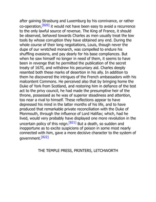 after gaining Strasburg and Luxemburg by his connivance, or rather
co-operation,[820] it would not have been easy to avoid a recurrence
to the only lawful source of revenue. The King of France, it should
be observed, behaved towards Charles as men usually treat the low
tools by whose corruption they have obtained any end. During the
whole course of their long negotiations, Louis, though never the
dupe of our wretched monarch, was compelled to endure his
shuffling evasions, and pay dearly for his base compliances. But
when he saw himself no longer in need of them, it seems to have
been in revenge that he permitted the publication of the secret
treaty of 1670, and withdrew his pecuniary aid. Charles deeply
resented both these marks of desertion in his ally. In addition to
them he discovered the intrigues of the French ambassadors with his
malcontent Commons. He perceived also that by bringing home the
Duke of York from Scotland, and restoring him in defiance of the test
act to the privy council, he had made the presumptive heir of the
throne, possessed as he was of superior steadiness and attention,
too near a rival to himself. These reflections appear to have
depressed his mind in the latter months of his life, and to have
produced that remarkable private reconciliation with the Duke of
Monmouth, through the influence of Lord Halifax; which, had he
lived, would very probably have displayed one more revolution in the
uncertain policy of this reign.[821] But a death, so sudden and
inopportune as to excite suspicions of poison in some most nearly
connected with him, gave a more decisive character to the system of
government.[822]
THE TEMPLE PRESS, PRINTERS, LETCHWORTH
 