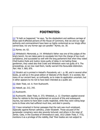 FOOTNOTES:
[1] It hath so happened, he says, by the disobedient and seditious carriage of
those said ill-affected persons of the House of Commons, that we and our regal
authority and commandment have been so highly contemned as our kingly office
cannot bear, nor any former age can parallel. Rymer, xix. 30.
[2] Rymer, xix. 62.
[3] Whitelock's Memorials, p. 14. Whitelock's father was one of the judges of the
king's bench; his son takes pains to exculpate him from the charge of too much
compliance, and succeeded so well with the long parliament that when they voted
Chief-Justice Hyde and Justice Jones guilty of delay in not bailing these
gentlemen, they voted also that Croke and Whitelock were not guilty of it. The
proceedings, as we now read them, hardly warrant this favourable distinction.
Parl. Hist. ii. 869, 876.
[4] Strode's act is printed in Hatsell's Precedents, vol. i. p. 80, and in several other
books, as well as in the great edition of Statutes of the Realm. It is worded, like
many of our ancient laws, so confusedly, as to make its application uncertain; but
it rather appears to me not to have been intended as a public act.
[5] State Trials, vol. iii. from Rushworth.
[6] Hatsell, pp. 212, 242.
[7] Rushworth.
[8] Rushworth; State Trials, iii. 373; Whitelock, p. 12. Chambers applied several
times for redress to the long parliament on account of this and subsequent
injuries, but seems to have been cruelly neglected, while they were voting large
sums to those who had suffered much less, and died in poverty.
[9] I have remarked in former passages that the rack was much employed,
especially against Roman catholics, under Elizabeth. Those accused of the
gunpowder conspiracy were also severely tortured; and others in the reign of
James. Coke, in the Countess of Shrewsbury's case, 1612 (State Trials, ii. 773),
mentions it as a privilege of the nobility, that their bodies are not subject to
 