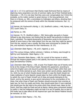 [18] Id. ii. 117. It is well known that Charles made Richmond Park by means of
depriving many proprietors not only of common rights, but of their freehold lands.
Clarendon, i. 176. It is not clear that they were ever compensated; but I think this
probable, as the matter excited no great clamour in the long parliament. And
there is in Rymer, xx. 585, a commission to Cottington and others, directing them
to compound with the owners of lands within the intended enclosures. Dec. 12,
1634.
[19] Kennet, 64; Rushworth's Abridg. ii. 132; Strafford's Letters, i. 446; Rymer, xix.
323; Laud's Diary, 51.
[20] Rymer, xx. 340.
[21] Kennet, 74, 75. Strafford Letters, i. 358. Some petty sea-ports in Sussex
refused to pay ship-money; but finding that the sheriff had authority to distrain on
them, submitted. The deputy-lieutenants of Devonshire wrote to the council in
behalf of some towns a few miles distant from the sea, that they might be spared
from this tax, saying it was a novelty. But they were summoned to London for
this, and received a reprimand for their interference. Id. 372.
[22] Clarendon State Papers, i. 49, and ii. Append. p. xxvi.
[23] This curious intrigue, before unknown, I believe, to history, was brought to
light by Lord Hardwicke. State Papers, ii. 54.
[24] See Clarendon State Papers, i. 490, for a proof of the manner in which,
through the Hispano-popish party in the cabinet, the house of Austria hoped to
dupe and dishonour Charles.
[25] Clarendon State Papers, i. 109, et post. Five English ships out of twenty were
to be at the charge of the King of Spain. Besides this agreement, according to
which the English were only bound to protect the ships of Spain within their own
seas, or the limits claimed as such, there were certain secret articles, signed Dec.
16, 1634; by one of which Charles bound himself, in case the Dutch should not
make restitution of some Spanish vessels taken by them within the English seas,
to satisfy the court of Spain himself out of ships and goods belonging to the
Dutch; and by the second, to give secret instructions to the commanders of his
ships, that when those of Spain and Flanders should encounter their enemies at
open sea, far from his coasts and limits, they should assist them if over-matched,
and should give the like help to the prizes which they should meet, taken by the
Dutch, that they might be freed and set at liberty; taking some convenient pretext
to justify it, that the Hollanders might not hold it an act of hostility. But no part of
this treaty was to take effect till the Imperial ban upon the Elector Palatine should
be removed. Id. 215.
[26] Clarendon State Papers, i. 721, 761.
 