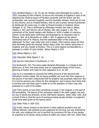[27] Strafford Papers, ii. 52, 53, 60, 66. Richlieu sent d'Estrades to London, in
1637, according to Père Orleans, to secure the neutrality of England in case of his
attacking the maritime towns of Flanders conjointly with the Dutch. But the
ambassador was received haughtily, and the neutrality refused; which put an end
to the scheme, and so irritated Richlieu, that he sent a priest named Chamberlain
to Edinburgh the same year, in order to foment troubles in Scotland. Revol.
d'Anglet. iii. 42. This is confirmed by d'Estrades himself. See note in Sidney
Papers, ii. 447, and Harris's Life of Charles, 189; also Lingard, x. 69. The
connection of the Scotch leaders with Richlieu in 1639 is matter of notorious
history. It has lately been confirmed and illustrated by an important note in
Mazure, Hist. de la Revolution en 1688, ii. 402. It appears by the above-
mentioned note of M. Mazure, that the celebrated letter of the Scots lords,
addressed Au Roy, was really sent, and is extant. There seems reason to think
that Henrietta joined the Austrian faction about 1639; her mother being then in
England, and very hostile to Richlieu. This is in some degree corroborated by a
passage in a letter of Lady Carlisle. Sidney Papers, ii. 614.
[28] Sidney Papers, ii. 613.
[29] Clarendon State Papers, ii. 16.
[30] See the instructions in Rushworth, ii. 214.
[31] Rushworth, 253. The same judge declared afterwards, in a charge to the
grand jury of York, that ship-money was an inseparable flower of the Crown,
glancing at Hutton and Croke for their opposition to it. Id. 267.
[32] As it is impossible to reconcile the trifling amount of this demand with
Hampden's known estate, the tax being probably not much less than sixpence in
the pound, it has been conjectured that his property was purposely rated low. But
it is hard to perceive any motive for this indulgence; and it seems more likely that
a nominal sum was fixed upon in order to try the question; or that it was only
assessed on a part of his estate.
[33] There seems to have been something unusual, if not irregular, in this part of
the proceeding. The barons of the exchequer called in the other judges, not only
by way of advice but direction, as the chief baron declares. State Trials, 1203. And
a proof of this is, that the court of exchequer being equally divided, no judgment
could have been given by the barons alone.
[34] State Trials, iii. 826-1252.
[35] Croke, whose conduct on the bench in other political questions was not
without blemish, had resolved to give judgment for the king, but was withheld by
his wife, who implored him not to sacrifice his conscience for fear of any danger
or prejudice to his family, being content to suffer any misery with him, rather than
 