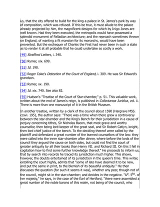 us, that the city offered to build for the king a palace in St. James's park by way
of composition, which was refused. If this be true, it must allude to the palace
already projected by him, the magnificent designs for which by Inigo Jones are
well known. Had they been executed, the metropolis would have possessed a
splendid monument of Palladian architecture; and the reproach sometimes thrown
on England, of wanting a fit mansion for its monarchs, would have been
prevented. But the exchequer of Charles the First had never been in such a state
as to render it at all probable that he could undertake so costly a work.
[49] Strafford Letters, i. 340.
[50] Rymer, xix. 699.
[51] Id. 198.
[52] Roger Coke's Detection of the Court of England, i. 309. He was Sir Edward's
grandson.
[53] Rymer, xx. 190.
[54] Id. xix. 740. See also 82.
[55] Hudson's Treatise of the Court of Star-chamber, p. 51. This valuable work,
written about the end of James's reign, is published in Collectanea Juridica, vol. ii.
There is more than one manuscript of it in the British Museum.
In another treatise, written by a clerk of the council about 1590 (Hargrave MSS.
ccxvi. 195), the author says: There was a time when there grew a controversy
between the star-chamber and the King's Bench for their jurisdiction in a cause of
perjury concerning tithes, Sir Nicholas Bacon, that most grave and worthy
counsellor, then being lord-keeper of the great seal, and Sir Robert Catlyn, knight,
then lord chief justice of the bench. To the deciding thereof were called by the
plaintiff and defendant a great number of the learned counsellors of the law: they
were called into the inner star-chamber after dinner, where before the lords of the
council they argued the cause on both sides, but could not find the court of
greater antiquity by all their books than Henry VII. and Richard III. On this I fell in
cogitation how to find some further knowledge thereof. He proceeds to inform us,
that by search into records he traced its jurisdiction much higher. This shows,
however, the doubts entertained of its jurisdiction in the queen's time. This writer,
extolling the court highly, admits that some of late have deemed it to be new,
and put the same in print, to the blemish of its beautiful antiquity. He then
discusses the question (for such it seems it was), whether any peer, though not of
the council, might sit in the star-chamber; and decides in the negative. Ao. 5to. of
her majesty, he says, in the case of the Earl of Hertford, there were assembled a
great number of the noble barons of this realm, not being of the council, who
 