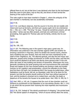 offered there to sit; but at that time it was declared unto them by the lord-keeper
that they were to give place; and so they did, and divers of them tarried the
hearing of the cause at the bar.
This note ought to have been inserted in Chapter I., where the antiquity of the
star-chamber is mentioned, but was accidentally overlooked.
[56] P. 56.
[57] P. 62. Lord Bacon observes, that the council in his time did not meddle with
meum and tuum as formerly; and that such causes ought not to be entertained.
Vol. i. 720; vol. ii. 208. The king, he says, should be sometimes present, yet not
too often. James was too often present, and took one well-known criminal
proceeding, that against Sir Thomas Lake and his family, entirely into his own
hands.
[58] P. 82.
[59] P. 108.
[60] Pp. 100, 102.
[61] P. 107. The following case in the queen's reign goes a great way: An
information was preferred in the star-chamber against Griffin and another for
erecting a tenement in Hog-lane, which he divided into several rooms, wherein
were inhabiting two poor tenants, that only lived and were maintained by the
relief of their neighbours, etc. The attorney-general, and also the lord mayor and
aldermen, prayed some condign punishment on Griffin and the other, and that the
court would be pleased to set down and decree some general order in this and
other like cases of new building and division of tenements. Whereupon the court,
generally considering the great growing evils and inconveniences that continually
breed and happen by this new erected building and divisions made and divided
contrary to her majesty's said proclamation, commit the offenders to the Fleet,
and fine them £20 each; but considering that if the houses be pulled down, other
habitations must be found, did not, as requested, order this to be done for the
present, but that the tenants should continue for their lives without payment of
rent, and the landlord is directed not to molest them, and after the death or
departure of the tenants the houses to be pulled down. Harl. MSS. N. 299, fol. 7.
[62] Harl. MSS. p. 142, etc. It appears that the court of star-chamber could not
sentence to punishment on the deposition of an eye-witness (Rushw. Abr. ii. 114):
a rule which did not prevent their receiving the most imperfect and inconclusive
testimony.
[63] P. 36, 224. Instead of the slavish punishment of whipping, the printed book
has the slavish speech of whispering, which of course entirely alters the sense,
 