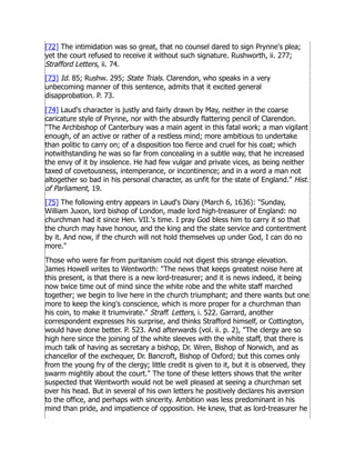 [72] The intimidation was so great, that no counsel dared to sign Prynne's plea;
yet the court refused to receive it without such signature. Rushworth, ii. 277;
Strafford Letters, ii. 74.
[73] Id. 85; Rushw. 295; State Trials. Clarendon, who speaks in a very
unbecoming manner of this sentence, admits that it excited general
disapprobation. P. 73.
[74] Laud's character is justly and fairly drawn by May, neither in the coarse
caricature style of Prynne, nor with the absurdly flattering pencil of Clarendon.
The Archbishop of Canterbury was a main agent in this fatal work; a man vigilant
enough, of an active or rather of a restless mind; more ambitious to undertake
than politic to carry on; of a disposition too fierce and cruel for his coat; which
notwithstanding he was so far from concealing in a subtle way, that he increased
the envy of it by insolence. He had few vulgar and private vices, as being neither
taxed of covetousness, intemperance, or incontinence; and in a word a man not
altogether so bad in his personal character, as unfit for the state of England. Hist.
of Parliament, 19.
[75] The following entry appears in Laud's Diary (March 6, 1636): Sunday,
William Juxon, lord bishop of London, made lord high-treasurer of England: no
churchman had it since Hen. VII.'s time. I pray God bless him to carry it so that
the church may have honour, and the king and the state service and contentment
by it. And now, if the church will not hold themselves up under God, I can do no
more.
Those who were far from puritanism could not digest this strange elevation.
James Howell writes to Wentworth: The news that keeps greatest noise here at
this present, is that there is a new lord-treasurer; and it is news indeed, it being
now twice time out of mind since the white robe and the white staff marched
together; we begin to live here in the church triumphant; and there wants but one
more to keep the king's conscience, which is more proper for a churchman than
his coin, to make it triumvirate. Straff. Letters, i. 522. Garrard, another
correspondent expresses his surprise, and thinks Strafford himself, or Cottington,
would have done better. P. 523. And afterwards (vol. ii. p. 2), The clergy are so
high here since the joining of the white sleeves with the white staff, that there is
much talk of having as secretary a bishop, Dr. Wren, Bishop of Norwich, and as
chancellor of the exchequer, Dr. Bancroft, Bishop of Oxford; but this comes only
from the young fry of the clergy; little credit is given to it, but it is observed, they
swarm mightily about the court. The tone of these letters shows that the writer
suspected that Wentworth would not be well pleased at seeing a churchman set
over his head. But in several of his own letters he positively declares his aversion
to the office, and perhaps with sincerity. Ambition was less predominant in his
mind than pride, and impatience of opposition. He knew, that as lord-treasurer he
 