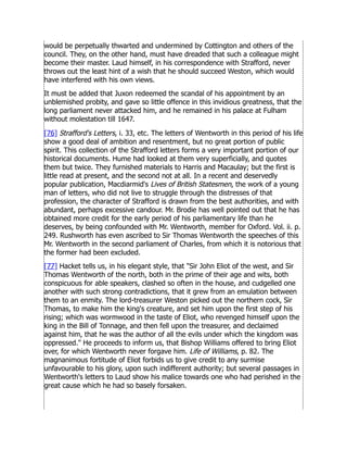 would be perpetually thwarted and undermined by Cottington and others of the
council. They, on the other hand, must have dreaded that such a colleague might
become their master. Laud himself, in his correspondence with Strafford, never
throws out the least hint of a wish that he should succeed Weston, which would
have interfered with his own views.
It must be added that Juxon redeemed the scandal of his appointment by an
unblemished probity, and gave so little offence in this invidious greatness, that the
long parliament never attacked him, and he remained in his palace at Fulham
without molestation till 1647.
[76] Strafford's Letters, i. 33, etc. The letters of Wentworth in this period of his life
show a good deal of ambition and resentment, but no great portion of public
spirit. This collection of the Strafford letters forms a very important portion of our
historical documents. Hume had looked at them very superficially, and quotes
them but twice. They furnished materials to Harris and Macaulay; but the first is
little read at present, and the second not at all. In a recent and deservedly
popular publication, Macdiarmid's Lives of British Statesmen, the work of a young
man of letters, who did not live to struggle through the distresses of that
profession, the character of Strafford is drawn from the best authorities, and with
abundant, perhaps excessive candour. Mr. Brodie has well pointed out that he has
obtained more credit for the early period of his parliamentary life than he
deserves, by being confounded with Mr. Wentworth, member for Oxford. Vol. ii. p.
249. Rushworth has even ascribed to Sir Thomas Wentworth the speeches of this
Mr. Wentworth in the second parliament of Charles, from which it is notorious that
the former had been excluded.
[77] Hacket tells us, in his elegant style, that Sir John Eliot of the west, and Sir
Thomas Wentworth of the north, both in the prime of their age and wits, both
conspicuous for able speakers, clashed so often in the house, and cudgelled one
another with such strong contradictions, that it grew from an emulation between
them to an enmity. The lord-treasurer Weston picked out the northern cock, Sir
Thomas, to make him the king's creature, and set him upon the first step of his
rising; which was wormwood in the taste of Eliot, who revenged himself upon the
king in the Bill of Tonnage, and then fell upon the treasurer, and declaimed
against him, that he was the author of all the evils under which the kingdom was
oppressed. He proceeds to inform us, that Bishop Williams offered to bring Eliot
over, for which Wentworth never forgave him. Life of Williams, p. 82. The
magnanimous fortitude of Eliot forbids us to give credit to any surmise
unfavourable to his glory, upon such indifferent authority; but several passages in
Wentworth's letters to Laud show his malice towards one who had perished in the
great cause which he had so basely forsaken.
 