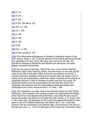 [88] P. 111.
[89] P. 173.
[90] P. 129.
[91] P. 201. See also p. 223.
[92] Vol. ii. p. 100.
[93] Id. ii. 136.
[94] P. 138.
[95] P. 158.
[96] P. 178.
[97] P. 60.
[98] Vol. i. p. 420.
[99] P. 246; see also p. 370.
[100] The unfavourable physiognomy of Strafford is noticed by writers of that
time. Somers Tracts, iv. 231. It did not prevent him from being admired by the fair
sex, especially at his trial, where, May says, they were all on his side. The
portraits by Vandyke at Wentworth and Petworth are well known; the latter
appears eminently characteristic.
[101] See the cases of Workman, Peter Smart, etc., in the common histories:
Rushworth, Rapin, Neal, Macauley, Brodie, and even Hume, on one side; and for
what can be said on the other, Collier, and Laud's own defence on his trial. A
number of persons, doubtless inclining to the puritan side, had raised a sum of
money to buy up impropriations, which they vested in trustees for the purpose of
supporting lecturers; a class of ministers to whom Laud was very averse. He
caused the parties to be summoned before the star-chamber, where their
association was dissolved, and the impropriations already purchased were
confiscated to the Crown. Rushworth Abr. ii. 17; Neal, i. 556.
[102] This originated in an order made at the Somerset assizes by Chief Justice
Richardson, at the request of the justices of peace, for suppressing these feasts,
which had led to much disorder and profaneness. Laud made the privy council
reprove the judge, and direct him to revoke the order. Kennet, p. 71; Rushw. Abr.
ii. 166. Heylin says, the gentlemen of the county were against Richardson's order,
which is one of his habitual falsehoods. See Rushw. Abr. ii. 167. I must add,
however, that the proclamation was perfectly legal, and according to the spirit of
the late act (1 Car. I. c. 1) for the observance of the Lord's day. It has been rather
 