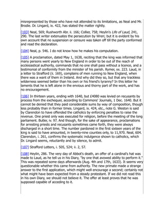 misrepresented by those who have not attended to its limitations, as Neal and Mr.
Brodie. Dr. Lingard, ix. 422, has stated the matter rightly.
[103] Neal, 569; Rushworth Abr. ii. 166; Collier, 758; Heylin's Life of Laud, 241,
290. The last writer extenuates the persecution by Wren; but it is evident by his
own account that no suspension or censure was taken off till the party conformed
and read the declaration.
[104] Neal, p. 546. I do not know how he makes his computation.
[105] A proclamation, dated May 1, 1638, reciting that the king was informed that
many persons went yearly to New England in order to be out of the reach of
ecclesiastical authority, commands that no one shall pass without a licence, and a
testimonial of conformity from the minister of his parish. Rymer, xx. 223. Laud, in
a letter to Strafford (ii. 169), complains of men running to New England, when
there was a want of them in Ireland. And why did they so, but that any trackless
wilderness seemed better than his own or his friend's tyranny? In this letter he
laments that he is left alone in the envious and thorny part of the work, and has
no encouragement.
[106] In thirteen years, ending with 1640, but £4080 was levied on recusants by
process from the exchequer, according to Commons' Journals, 1 Dec. 1640. But it
cannot be denied that they paid considerable sums by way of composition, though
less probably than in former times. Lingard, ix. 424, etc., note G. Weston is said
by Clarendon to have offended the catholics by enforcing penalties to raise the
revenue. One priest only was executed for religion, before the meeting of the long
parliament. Butler, iv. 97. And though, for the sake of appearance, proclamations
for arresting priests and recusants sometimes came forth, they were always
discharged in a short time. The number pardoned in the first sixteen years of the
king is said to have amounted, in twenty-nine counties only, to 11,970. Neal, 604.
Clarendon, i. 261, confirms the systematic indulgence shown to catholics, which
Dr. Lingard seems, reluctantly and by silence, to admit.
[107] Strafford Letters, i. 505, 524; ii. 2, 57.
[108] Heylin, 286. The very day of Abbot's death, an offer of a cardinal's hat was
made to Laud, as he tell us in his Diary, by one that avowed ability to perform it.
This was repeated some days afterwards (Aug. 4th and 17th, 1633). It seems very
questionable whether this came from authority. The new primate made a strange
answer to the first application, which might well encourage a second; certainly not
what might have been expected from a steady protestant. If we did not read this
in his own Diary, we should not believe it. The offer at least proves that he was
supposed capable of acceding to it.
 