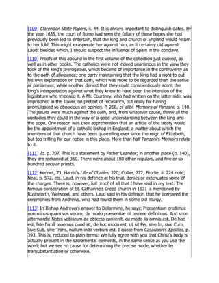 [109] Clarendon State Papers, ii. 44. It is always important to distinguish dates. By
the year 1639, the court of Rome had seen the fallacy of those hopes she had
previously been led to entertain, that the king and church of England would return
to her fold. This might exasperate her against him, as it certainly did against
Laud; besides which, I should suspect the influence of Spain in the conclave.
[110] Proofs of this abound in the first volume of the collection just quoted, as
well as in other books. The catholics were not indeed unanimous in the view they
took of the king's prerogative, which became of importance in the controversy as
to the oath of allegiance; one party maintaining that the king had a right to put
his own explanation on that oath, which was more to be regarded than the sense
of parliament; while another denied that they could conscientiously admit the
king's interpretation against what they knew to have been the intention of the
legislature who imposed it. A Mr. Courtney, who had written on the latter side, was
imprisoned in the Tower, on pretext of recusancy, but really for having
promulgated so obnoxious an opinion. P. 258, et alibi; Memoirs of Panzani, p. 140.
The jesuits were much against the oath, and, from whatever cause, threw all the
obstacles they could in the way of a good understanding between the king and
the pope. One reason was their apprehension that an article of the treaty would
be the appointment of a catholic bishop in England; a matter about which the
members of that church have been quarrelling ever since the reign of Elizabeth,
but too trifling for our notice in this place. More than half Panzani's Memoirs relate
to it.
[111] Id. p. 207. This is a statement by Father Leander; in another place (p. 140),
they are reckoned at 360. There were about 180 other regulars, and five or six
hundred secular priests.
[112] Kennet, 73; Harris's Life of Charles, 220; Collier, 772; Brodie, ii. 224 note;
Neal, p. 572, etc. Laud, in his defence at his trial, denies or extenuates some of
the charges. There is, however, full proof of all that I have said in my text. The
famous consecration of St. Catharine's Creed church in 1631 is mentioned by
Rushworth, Welwood, and others. Laud said in his defence, that he borrowed the
ceremonies from Andrews, who had found them in some old liturgy.
[113] In Bishop Andrews's answer to Bellarmine, he says: Præsentiam credimus
non minus quam vos veram; de modo præsentiæ nil temere definimus. And soon
afterwards: Nobis vobiscum de objecto convenit, de modo lis omnis est. De hoc
est, fide firmâ tenemus quod sit, de hoc modo est, ut sit Per, sive In, sive Cum,
sive Sub, sive Trans, nullum inibi verbum est. I quote from Casaubon's Epistles, p.
393. This is, reduced to plain terms: We fully agree with you that Christ's body is
actually present in the sacramental elements, in the same sense as you use the
word; but we see no cause for determining the precise mode, whether by
transubstantiation or otherwise.
 
