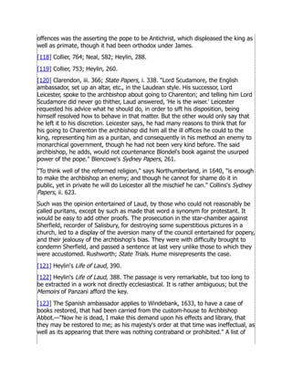offences was the asserting the pope to be Antichrist, which displeased the king as
well as primate, though it had been orthodox under James.
[118] Collier, 764; Neal, 582; Heylin, 288.
[119] Collier, 753; Heylin, 260.
[120] Clarendon, iii. 366; State Papers, i. 338. Lord Scudamore, the English
ambassador, set up an altar, etc., in the Laudean style. His successor, Lord
Leicester, spoke to the archbishop about going to Charenton; and telling him Lord
Scudamore did never go thither, Laud answered, 'He is the wiser.' Leicester
requested his advice what he should do, in order to sift his disposition, being
himself resolved how to behave in that matter. But the other would only say that
he left it to his discretion. Leicester says, he had many reasons to think that for
his going to Charenton the archbishop did him all the ill offices he could to the
king, representing him as a puritan, and consequently in his method an enemy to
monarchical government, though he had not been very kind before. The said
archbishop, he adds, would not countenance Blondel's book against the usurped
power of the pope. Blencowe's Sydney Papers, 261.
To think well of the reformed religion, says Northumberland, in 1640, is enough
to make the archbishop an enemy; and though he cannot for shame do it in
public, yet in private he will do Leicester all the mischief he can. Collins's Sydney
Papers, ii. 623.
Such was the opinion entertained of Laud, by those who could not reasonably be
called puritans, except by such as made that word a synonym for protestant. It
would be easy to add other proofs. The prosecution in the star-chamber against
Sherfield, recorder of Salisbury, for destroying some superstitious pictures in a
church, led to a display of the aversion many of the council entertained for popery,
and their jealousy of the archbishop's bias. They were with difficulty brought to
condemn Sherfield, and passed a sentence at last very unlike those to which they
were accustomed. Rushworth; State Trials. Hume misrepresents the case.
[121] Heylin's Life of Laud, 390.
[122] Heylin's Life of Laud, 388. The passage is very remarkable, but too long to
be extracted in a work not directly ecclesiastical. It is rather ambiguous; but the
Memoirs of Panzani afford the key.
[123] The Spanish ambassador applies to Windebank, 1633, to have a case of
books restored, that had been carried from the custom-house to Archbishop
Abbot.—Now he is dead, I make this demand upon his effects and library, that
they may be restored to me; as his majesty's order at that time was ineffectual, as
well as its appearing that there was nothing contraband or prohibited. A list of
 