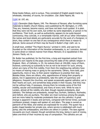 these books follows, and is curious. They consisted of English popish tracts by
wholesale, intended, of course, for circulation. Clar. State Papers, 66.
[124] Id. 197, etc.
[125] Clarendon State Papers, 249. The Memoirs of Panzani, after furnishing some
materials to Dodd's Church History, were published by Mr. Berington, in 1794.
They are, however, become scarce, and have not been much quoted. It is plain
that they were not his own work, but written by some dependant, or person in his
confidence. Their truth, as well as authenticity, appears to me quite beyond
controversy; they coincide, in a remarkable manner, with all our other information;
the names and local details are particularly accurate for the work of a foreigner; in
short, they contain no one fact of any consequence which there is reason to
distrust. Some account of them may be found in Butler's Engl. Cath. vol. iv.
A small tract, entitled The Pope's Nuncio, printed in 1643, and said to be
founded on the information of the Venetian ambassador, is, as I conceive, derived
in some direct or indirect manner from these Memoirs. It is republished in the
Somers Tracts, vol. iv.
Mr. Butler has published, for the first time, a long and important extract from
Panzani's own reports to the pope concerning the state of the catholic religion in
England. Mem. of Catholics, iv. 55. He reckons them at 150,000; many of them,
however, continuing so outwardly to live as not to be known for such, among
whom are many of the first nobility. From them the neighbouring catholics have
no means of hearing mass or going to the sacraments. Others, more bold, give
opportunity, more or less, to their poorer neighbours to practise their duty.
Besides these, there are others, who, apprehensive of losing their property or
places, live in appearance as protestants, take the oaths of supremacy and
allegiance, frequent the churches, and speak occasionally against catholics; yet in
their hearts are such, and sometimes keep priests in their houses, that they may
not be without help, if necessary. Among them he includes some of the first
nobility, secular and ecclesiastical, and many of every rank. While he was in
London, almost all the nobility who died, though reputed protestants, died
catholics. The bishops are protestants, except four, Durham, Salisbury, Rochester,
and Oxford, who are puritans. The latter are most numerous among the people,
and are more hated by moderate protestants than are the catholics. A great
change is apparent in books and sermons, compared with former times; auricular
confession praised, images well spoken of, and altars. The pope is owned as
patriarch of the West; and wishes are expressed for re-union. The queen has a
public chapel besides her private one, where service is celebrated with much
pomp; also the ambassadors; and there are others in London. The laws against
recusants are much relaxed; though sometimes the king, being in want of money,
takes one-third of their incomes by way of composition. The catholics are yet
 