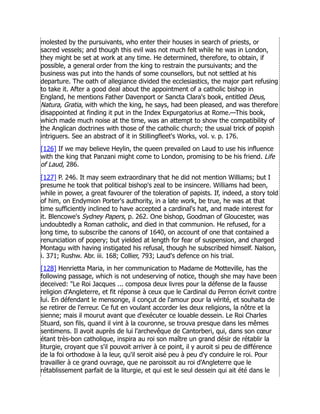 molested by the pursuivants, who enter their houses in search of priests, or
sacred vessels; and though this evil was not much felt while he was in London,
they might be set at work at any time. He determined, therefore, to obtain, if
possible, a general order from the king to restrain the pursuivants; and the
business was put into the hands of some counsellors, but not settled at his
departure. The oath of allegiance divided the ecclesiastics, the major part refusing
to take it. After a good deal about the appointment of a catholic bishop in
England, he mentions Father Davenport or Sancta Clara's book, entitled Deus,
Natura, Gratia, with which the king, he says, had been pleased, and was therefore
disappointed at finding it put in the Index Expurgatorius at Rome.—This book,
which made much noise at the time, was an attempt to show the compatibility of
the Anglican doctrines with those of the catholic church; the usual trick of popish
intriguers. See an abstract of it in Stillingfleet's Works, vol. v. p. 176.
[126] If we may believe Heylin, the queen prevailed on Laud to use his influence
with the king that Panzani might come to London, promising to be his friend. Life
of Laud, 286.
[127] P. 246. It may seem extraordinary that he did not mention Williams; but I
presume he took that political bishop's zeal to be insincere. Williams had been,
while in power, a great favourer of the toleration of papists. If, indeed, a story told
of him, on Endymion Porter's authority, in a late work, be true, he was at that
time sufficiently inclined to have accepted a cardinal's hat, and made interest for
it. Blencowe's Sydney Papers, p. 262. One bishop, Goodman of Gloucester, was
undoubtedly a Roman catholic, and died in that communion. He refused, for a
long time, to subscribe the canons of 1640, on account of one that contained a
renunciation of popery; but yielded at length for fear of suspension, and charged
Montagu with having instigated his refusal, though he subscribed himself. Nalson,
i. 371; Rushw. Abr. iii. 168; Collier, 793; Laud's defence on his trial.
[128] Henrietta Maria, in her communication to Madame de Motteville, has the
following passage, which is not undeserving of notice, though she may have been
deceived: Le Roi Jacques ... composa deux livres pour la défense de la fausse
religion d'Angleterre, et fit réponse à ceux que le Cardinal du Perron écrivit contre
lui. En défendant le mensonge, il conçut de l'amour pour la vérité, et souhaita de
se retirer de l'erreur. Ce fut en voulant accorder les deux religions, la nôtre et la
sienne; mais il mourut avant que d'exécuter ce louable dessein. Le Roi Charles
Stuard, son fils, quand il vint à la couronne, se trouva presque dans les mêmes
sentimens. Il avoit auprès de lui l'archevêque de Cantorberi, qui, dans son cœur
étant très-bon catholique, inspira au roi son maître un grand désir de rétablir la
liturgie, croyant que s'il pouvoit arriver à ce point, il y auroit si peu de différence
de la foi orthodoxe à la leur, qu'il seroit aisé peu à peu d'y conduire le roi. Pour
travailler à ce grand ouvrage, que ne paroissoit au roi d'Angleterre que le
rétablissement parfait de la liturgie, et qui est le seul dessein qui ait été dans le
 