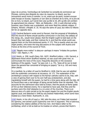 cœur de ce prince, l'archevêque de Cantorberi lui conseilla de commencer par
l'Ecosse, comme plus éloignée du cœur du royaume; lui disant, que leur
remuement seroit moins à craindre. Le roi, avant que de partir, voulant envoyer
cette liturgie en Ecosse, l'apporta un soir dans la chambre de la reine, et la pria de
lire ce livre, lui disant, qu'il seroit bien aise qu'elle le vît, afin qu'elle sût combien
ils approchoient de créance. Mém. de Motteville, i. 242. A well-informed writer,
however, says Charles was a protestant, and never liked the catholic religion. P.
Orleans, Révolut. d'Anglet. iii. 35. He says the same of Laud, but refers to Vittorio
Siri for an opposite story.
[129] Cardinal Barberini wrote word to Panzani, that the proposal of Windebank,
that the church of Rome should sacrifice communion in one kind, the celibacy of
the clergy, etc., would never please; that the English ought to look back on the
breach they had made, and their motives for it, and that the whole world was
against them on the first-mentioned points. P. 173. This is exactly what any one
might predict, who knew the long discussions on the subject with Austria and
France at the time of the council of Trent.
[130] Begets more malice is obscure—perhaps it means irritates the puritans
more. Clar. Papers, ii. 44.
[131] Heylin, p. 338; Laud's Diary, Oct. 1637; Strafford Letters, i. 426. Garrard, a
dependent friend whom Strafford retained, as was usual with great men, to
communicate the news of the court, frequently descants on the excessive
boldness of the papists. Laud, he says (vol. ii. p. 74), does all he can to beat
down the general fear conceived of bringing on popery. So in p. 165 and many
other places.
It is manifest, by a letter of Laud to Strafford in 1638, that he was not satisfied
with the systematic connivance at recusancy. Id. 171. The explanation of the
archbishop's conduct with respect to the Roman catholics seems to be, that, with
a view of gaining them over to his own half-way protestantism, and also
ingratiating himself with the queen, he had for a time gone along with the tide, till
he found there was a real danger of being carried farther than he intended. This
accounts for the well-known story told by Evelyn, that the jesuits at Rome spoke
of him as their bitterest enemy. He is reported to have said, that they and the
puritans were the chief obstacles to a re-union of the churches. There is an
obscure story of a plot carried on by the pope's legate Con and the English jesuits
against Laud, and detected in 1640 by one Andrew Habernfield, which some have
treated as a mere fiction. Rushworth, iii. 232.
[132] Heylin, in his Life of Laud, p. 340, tells this story, as if Hales had recanted
his opinions, and owned Laud's superiority over him in argument. This is ludicrous,
considering the relative abilities of the two men. And Hales's letter to the
archbishop, which is full as bold as his treatise on schism, proves that Heylin's
 