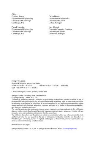 Editors
Pradipta Biswas
Department of Engineering
University of Cambridge
Cambridge, UK
Patrick Langdon
Department of Engineering
University of Cambridge
Cambridge, UK
Carlos Duarte
Department of Informatics
University of Lisbon
Lisboa, Portugal
Luis Almeida
Centre of Computer Graphics
University of Minho
Guimarães, Portugal
ISSN 1571-5035
Human–Computer Interaction Series
ISBN 978-1-4471-6707-5 ISBN 978-1-4471-6708-2 (eBook)
DOI 10.1007/978-1-4471-6708-2
Library of Congress Control Number: 2015942699
Springer London Heidelberg New York Dordrecht
© Springer-Verlag London 2013, 2015
This work is subject to copyright. All rights are reserved by the Publisher, whether the whole or part of
the material is concerned, specifically the rights of translation, reprinting, reuse of illustrations, recitation,
broadcasting, reproduction on microfilms or in any other physical way, and transmission or information
storage and retrieval, electronic adaptation, computer software, or by similar or dissimilar methodology
now known or hereafter developed.
The use of general descriptive names, registered names, trademarks, service marks, etc. in this publication
does not imply, even in the absence of a specific statement, that such names are exempt from the relevant
protective laws and regulations and therefore free for general use.
The publisher, the authors and the editors are safe to assume that the advice and information in this book
are believed to be true and accurate at the date of publication. Neither the publisher nor the authors or
the editors give a warranty, express or implied, with respect to the material contained herein or for any
errors or omissions that may have been made.
Printed on acid-free paper
Springer-Verlag London Ltd. is part of Springer Science+Business Media (www.springer.com)
 
