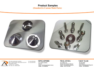 Product Samples
(Standard to Custom Made Parts)
BLK 1092 LOWER DELTA ROAD Tel: (65) 6878 0589
#06-12 TIONG BAHRU INDUSTRIAL ESTATE Fax: (65) 6878 0441
SINGAPORE 169203
CO. REG. NO.: 53129383A
GST. REG. NO.: M90367284Y
 