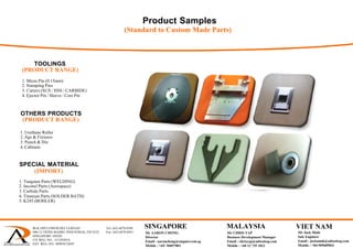 Product Samples
(Standard to Custom Made Parts)
(PRODUCT RANGE)
1. Micro Pin (0.15mm)
2. Stamping Pins
3. Cutters (SUS / HSS / CARBIDE)
4. Ejector Pin / Sleeve / Core Pin
TOOLINGS
(PRODUCT RANGE)
1. Urethane Roller
2. Jigs & Fixtures
3. Punch & Die
4. Cabinets
OTHERS PRODUCTS
(IMPORT)
1. Tungsten Parts (WELDING)
2. Inconel Parts (Aerospace)
3. Carbide Parts
4. Titanium Parts (SOLDER BATH)
SPECIAL MATERIAL
5. K245 (BOHLER)
BLK 1092 LOWER DELTA ROAD Tel: (65) 6878 0589
#06-12 TIONG BAHRU INDUSTRIAL ESTATE Fax: (65) 6878 0441
SINGAPORE 169203
CO. REG. NO.: 53129383A
GST. REG. NO.: M90367284Y
 