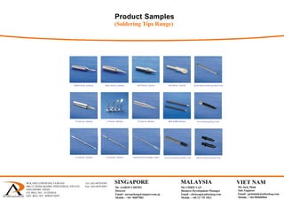 Product Samples
(Soldering Tips Range)
BLK 1092 LOWER DELTA ROAD Tel: (65) 6878 0589
#06-12 TIONG BAHRU INDUSTRIAL ESTATE Fax: (65) 6878 0441
SINGAPORE 169203
CO. REG. NO.: 53129383A
GST. REG. NO.: M90367284Y
 