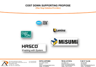 COST DOWN SUPPORTING PROPOSE
(One Stop Solution Provider)
BLK 1092 LOWER DELTA ROAD Tel: (65) 6878 0589
#06-12 TIONG BAHRU INDUSTRIAL ESTATE Fax: (65) 6878 0441
SINGAPORE 169203
CO. REG. NO.: 53129383A
GST. REG. NO.: M90367284Y
 