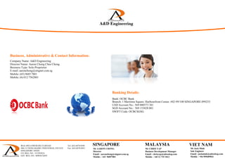 Business, Administrative & Contact Information:
Banking Details:
Bank: OCBC Bank
Branch: 1 Maritime Square. Harbourfront Center. #02-99/100 SINGAPORE 099253
USD Account No.: 569 000573 301
SGD Account No.: 569 153828 001
A&D E i iA&D EngineeringA&D Engineering& g ee g
SystemIntegrationTest
SWIFT Code: OCBCSGSG
Company Name: A&D Engineering
Director Name: Aaron Chong Chee Chong
Business Type: Sole-Proprietor
E-mail: aaronchong@singnet.com.sg
Mobile: (65) 9685 7801
Mobile: (6) 012 7562801
BLK 1092 LOWER DELTA ROAD Tel: (65) 6878 0589
#06-12 TIONG BAHRU INDUSTRIAL ESTATE Fax: (65) 6878 0441
SINGAPORE 169203
CO. REG. NO.: 53129383A
GST. REG. NO.: M90367284Y
 