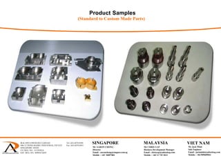 Product Samples
(Standard to Custom Made Parts)
BLK 1092 LOWER DELTA ROAD Tel: (65) 6878 0589
#06-12 TIONG BAHRU INDUSTRIAL ESTATE Fax: (65) 6878 0441
SINGAPORE 169203
CO. REG. NO.: 53129383A
GST. REG. NO.: M90367284Y
 