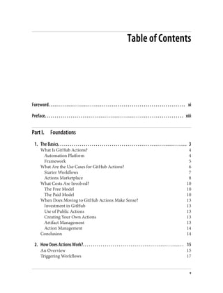 Table of Contents
Foreword. . . . . . . . . . . . . . . . . . . . . . . . . . . . . . . . . . . . . . . . . . . . . . . . . . . . . . . . . . . . . . . . . . . . . xi
Preface. . . . . . . . . . . . . . . . . . . . . . . . . . . . . . . . . . . . . . . . . . . . . . . . . . . . . . . . . . . . . . . . . . . . . . xiii
Part I. Foundations
1. The Basics. . . . . . . . . . . . . . . . . . . . . . . . . . . . . . . . . . . . . . . . . . . . . . . . . . . . . . . . . . . . . . . . . 3
What Is GitHub Actions? 4
Automation Platform 4
Framework 5
What Are the Use Cases for GitHub Actions? 6
Starter Workflows 7
Actions Marketplace 8
What Costs Are Involved? 10
The Free Model 10
The Paid Model 10
When Does Moving to GitHub Actions Make Sense? 13
Investment in GitHub 13
Use of Public Actions 13
Creating Your Own Actions 13
Artifact Management 13
Action Management 14
Conclusion 14
2. How Does Actions Work?. . . . . . . . . . . . . . . . . . . . . . . . . . . . . . . . . . . . . . . . . . . . . . . . . . . 15
An Overview 15
Triggering Workflows 17
v
 