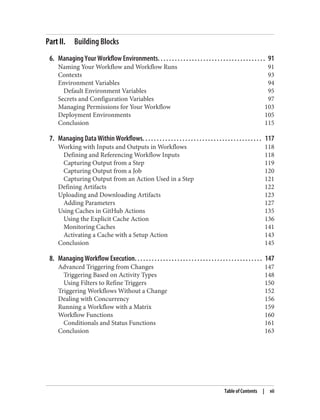 Part II. Building Blocks
6. Managing Your Workflow Environments. . . . . . . . . . . . . . . . . . . . . . . . . . . . . . . . . . . . . . 91
Naming Your Workflow and Workflow Runs 91
Contexts 93
Environment Variables 94
Default Environment Variables 95
Secrets and Configuration Variables 97
Managing Permissions for Your Workflow 103
Deployment Environments 105
Conclusion 115
7. Managing Data Within Workflows. . . . . . . . . . . . . . . . . . . . . . . . . . . . . . . . . . . . . . . . . . 117
Working with Inputs and Outputs in Workflows 118
Defining and Referencing Workflow Inputs 118
Capturing Output from a Step 119
Capturing Output from a Job 120
Capturing Output from an Action Used in a Step 121
Defining Artifacts 122
Uploading and Downloading Artifacts 123
Adding Parameters 127
Using Caches in GitHub Actions 135
Using the Explicit Cache Action 136
Monitoring Caches 141
Activating a Cache with a Setup Action 143
Conclusion 145
8. Managing Workflow Execution. . . . . . . . . . . . . . . . . . . . . . . . . . . . . . . . . . . . . . . . . . . . . 147
Advanced Triggering from Changes 147
Triggering Based on Activity Types 148
Using Filters to Refine Triggers 150
Triggering Workflows Without a Change 152
Dealing with Concurrency 156
Running a Workflow with a Matrix 159
Workflow Functions 160
Conditionals and Status Functions 161
Conclusion 163
Table of Contents | vii
 