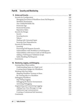 Part III. Security and Monitoring
9. Actions and Security. . . . . . . . . . . . . . . . . . . . . . . . . . . . . . . . . . . . . . . . . . . . . . . . . . . . . . 167
Security by Configuration 168
Managing Execution of Workflows from Pull Requests 173
Workflow Permissions 174
The CODEOWNERS File 175
Protected Tags 176
Protected Branches 177
Repository Rules 178
Security by Design 181
Secrets 181
Securing Secrets 182
Tokens 183
Dealing with Untrusted Input 191
Securing Your Dependencies 199
Security by Monitoring 201
Scanning 202
Processing Pull Requests Securely 205
Vulnerabilities with Workflows in Pull Requests 207
Vulnerabilities with Source Code in Pull Requests 212
Adding a Pull Request Validation Script 215
Safely Handling Pull Requests 218
Conclusion 220
10. Monitoring, Logging, and Debugging. . . . . . . . . . . . . . . . . . . . . . . . . . . . . . . . . . . . . . . 223
Gaining More Observability 223
Understanding Status at a High Level 224
Creating Status Badges for Workflows 226
Working with Past States 232
Mapping Workflow Versions to Runs 232
Re-running Jobs in a Workflow 234
Debugging Workflows 241
Step Debug Logging 242
Debugging the Runner Environment 245
Activating Debugging 248
Augmenting and Customizing Logging 249
Adding Your Own Messages in Logs 249
Additional Log Customizations 251
Creating a Customized Job Summary 253
Conclusion 256
viii | Table of Contents
 