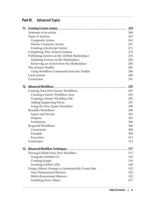 Part IV. Advanced Topics
11. Creating Custom actions. . . . . . . . . . . . . . . . . . . . . . . . . . . . . . . . . . . . . . . . . . . . . . . . . . 259
Anatomy of an action 260
Types of Actions 263
Composite Action 263
Docker Container Action 267
Creating a JavaScript Action 271
Completing Your Action Creation 274
Publishing Actions on the GitHub Marketplace 276
Updating Actions on the Marketplace 282
Removing an Action from the Marketplace 285
The Actions Toolkit 285
Using Workflow Commands from the Toolkit 286
Local actions 289
Conclusion 291
12. Advanced Workflows. . . . . . . . . . . . . . . . . . . . . . . . . . . . . . . . . . . . . . . . . . . . . . . . . . . . . 293
Creating Your Own Starter Workflows 293
Creating a Starter Workflow Area 295
Creating a Starter Workflow File 295
Adding Supporting Pieces 297
Using the New Starter Workflow 299
Reusable Workflows 300
Inputs and Secrets 303
Outputs 305
Limitations 306
Required Workflows 308
Constraints 308
Example 309
Execution 313
Conclusion 315
13. Advanced Workflow Techniques. . . . . . . . . . . . . . . . . . . . . . . . . . . . . . . . . . . . . . . . . . . . 317
Driving GitHub from Your Workflow 317
Using the GitHub CLI 318
Creating Scripts 319
Invoking GitHub APIs 320
Using a Matrix Strategy to Automatically Create Jobs 322
One-Dimensional Matrices 322
Multi-dimensional Matrices 323
Including Extra Values 327
Table of Contents | ix
 
