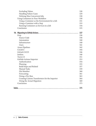 Excluding Values 328
Handling Failure Cases 329
Defining Max Concurrent Jobs 330
Using Containers in Your Workflow 330
Using a Container as the Environment for a Job 331
Using a Container with a Step 333
Running Containers as Services in a Job 334
Conclusion 335
14. Migrating to GitHub Actions. . . . . . . . . . . . . . . . . . . . . . . . . . . . . . . . . . . . . . . . . . . . . . . 337
Prep 338
Source Code 338
Automation 340
Infrastructure 340
Users 341
Azure Pipelines 342
CircleCI 344
GitLab CI/CD 346
Jenkins 348
Travis CI 351
GitHub Actions Importer 353
Authentication 354
Planning 355
Build Steps and Related 357
Manual Tasks 359
File Manifest 360
Forecasting 361
Doing a Dry Run 363
Creating Custom Transformers for the Importer 364
Doing the Actual Migration 369
Conclusion 373
Index. . . . . . . . . . . . . . . . . . . . . . . . . . . . . . . . . . . . . . . . . . . . . . . . . . . . . . . . . . . . . . . . . . . . . . . 375
x | Table of Contents
 