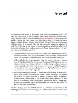Foreword
The fundamental concepts of continuous integration/continuous delivery (CI/CD)
have now been around for several decades, since Martin Fowler and Matthew Foem‐
mel of Thoughtworks first popularized CI in their seminal essay of September 2000,
and Jez Humble and Dave Farley wrote about CD in their 2010 book Continuous
Delivery: Reliable Software Releases Through Build, Test, and Deployment Automation
(Addison-Wesley Professional). Yet it has taken years for widespread adoption of
tools for CI/CD and for the notion of a software delivery pipeline to take root. I
believe this is because three fundamental socio-technical changes in how we do soft‐
ware development had to occur first:
• Development had to become collaborative, rather than performed by isolated,
individual engineers. This was driven first by a truly distributed version control
system (Git) and then accelerated through pull-request platforms like GitHub.
• Widespread adoption of agile practices needed to occur. Motivated by metrics
from DevOps leaders like DevOps Research Associates (DORA) that, contrary to
intuition, showed more frequent delivery of smaller changes reduces risk, savvy
engineering leaders drove the implementation of frequently used build pipelines
where software was continuously built, tested, and deployed directly to custom‐
ers—sometimes dozens of times per day.
• The overburdening of traditional IT operations functions with increased com‐
plexity drove massive cultural changes via the DevOps movement. This led to a
you-build-it, you-own-it approach to software operations where, increasingly,
developers take full ownership for the success, failure, and performance of their
software in production, rather than throwing code over the wall to a release engi‐
neering team that would operate a build process and somehow “add quality” to
software that didn’t have it already.
All these changes mean that GitHub Actions, as a relatively recent entrant to the
CI/CD pipeline and automation category, is a substantially different product from
xi
 