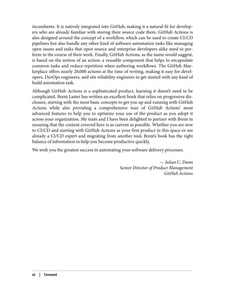 incumbents. It is natively integrated into GitHub, making it a natural fit for develop‐
ers who are already familiar with storing their source code there. GitHub Actions is
also designed around the concept of a workflow, which can be used to create CI/CD
pipelines but also handle any other kind of software automation tasks like managing
open issues and tasks that open source and enterprise developers alike need to per‐
form in the course of their work. Finally, GitHub Actions, as the name would suggest,
is based on the notion of an action: a reusable component that helps to encapsulate
common tasks and reduce repetition when authoring workflows. The GitHub Mar‐
ketplace offers nearly 20,000 actions at the time of writing, making it easy for devel‐
opers, DevOps engineers, and site reliability engineers to get started with any kind of
build automation task.
Although GitHub Actions is a sophisticated product, learning it doesn’t need to be
complicated. Brent Laster has written an excellent book that relies on progressive dis‐
closure, starting with the most basic concepts to get you up and running with GitHub
Actions while also providing a comprehensive tour of GitHub Actions’ most
advanced features to help you to optimize your use of the product as you adopt it
across your organization. My team and I have been delighted to partner with Brent in
ensuring that the content covered here is as current as possible. Whether you are new
to CI/CD and starting with GitHub Actions as your first product in this space or are
already a CI/CD expert and migrating from another tool, Brent’s book has the right
balance of information to help you become productive quickly.
We wish you the greatest success in automating your software delivery processes.
— Julian C. Dunn
Senior Director of Product Management
GitHub Actions
xii | Foreword
 