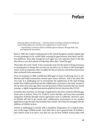 Preface
Releasing software should be easy.… Automate almost everything, and keep everything you
need to build, deploy, test, and release your application in version control.
—David Farley, Continuous Delivery: Reliable Software Releases Through Build, Test,
and Deployment Automation
Back in 1968, the London Underground in the United Kingdom needed a digital sign
to warn passengers to be careful while crossing the gaps between train doors and sta‐
tion platforms. Since data storage for such signs was very expensive back in the day,
they chose a very short phrase to help keep riders alert: “mind the gap.”
These days, the word “mind” is less commonly used, but the intent to bring awareness
to missing parts or things that can trip you up and to act on them is still meaningful.
And it is just as important when we apply the idea to business and technical processes
that can benefit from automation.
From its inception in 2008, GitHub has filled gaps in terms of allowing users to col‐
laborate and build communities around open source software. And it has done this
very well. It is challenging not to overestimate the significance of the SaaS hosting
model that GitHub pioneered and the collaborative ecosystem it has built around it.
Yet up until a few years ago, there was one key piece of that ecosystem that was clearly
missing—a tightly integrated automation platform for key functions like CI/CD.
Certainly, there has been no shortage of applications that have worked to fill that gap.
Tools such as Jenkins, Travis CI, CircleCI, Azure DevOps, and more have provided
integration methods through various approaches such as webhooks. However, users
of GitHub still had to go outside their collaboration environment to use another
application to get the basic functionality they needed. All of that has changed with the
addition of GitHub Actions.
Actions is challenging to classify with a standalone designation. It is a logical exten‐
sion of the larger GitHub model. And while this is not a general book on GitHub, I
have tried to write it in such a way that you can see how GitHub Actions plays with
xiii
 