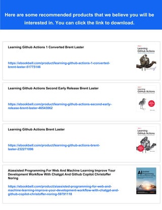 Here are some recommended products that we believe you will be
interested in. You can click the link to download.
Learning Github Actions 1 Converted Brent Laster
https://ebookbell.com/product/learning-github-actions-1-converted-
brent-laster-51775146
Learning Github Actions Second Early Release Brent Laster
https://ebookbell.com/product/learning-github-actions-second-early-
release-brent-laster-46543062
Learning Github Actions Brent Laster
https://ebookbell.com/product/learning-github-actions-brent-
laster-232271096
Aiassisted Programming For Web And Machine Learning Improve Your
Development Workflow With Chatgpt And Github Copilot Christoffer
Noring
https://ebookbell.com/product/aiassisted-programming-for-web-and-
machine-learning-improve-your-development-workflow-with-chatgpt-and-
github-copilot-christoffer-noring-59791118
 